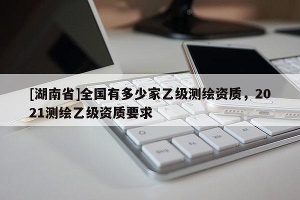 [湖南省]全國(guó)有多少家乙級(jí)測(cè)繪資質(zhì)，2021測(cè)繪乙級(jí)資質(zhì)要求