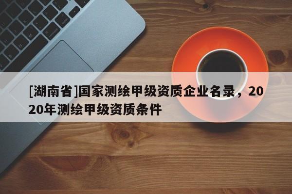 [湖南省]國家測繪甲級資質企業(yè)名錄，2020年測繪甲級資質條件