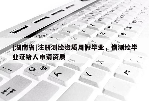 [湖南省]注冊測繪資質(zhì)用假畢業(yè)，借測繪畢業(yè)證給人申請資質(zhì)