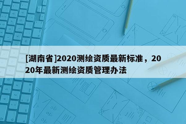 [湖南省]2020測繪資質(zhì)最新標(biāo)準(zhǔn)，2020年最新測繪資質(zhì)管理辦法