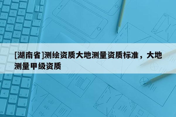 [湖南省]測繪資質(zhì)大地測量資質(zhì)標準，大地測量甲級資質(zhì)