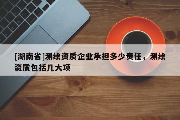 [湖南省]測(cè)繪資質(zhì)企業(yè)承擔(dān)多少責(zé)任，測(cè)繪資質(zhì)包括幾大項(xiàng)