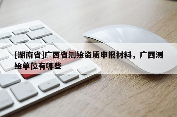 [湖南省]廣西省測(cè)繪資質(zhì)申報(bào)材料，廣西測(cè)繪單位有哪些