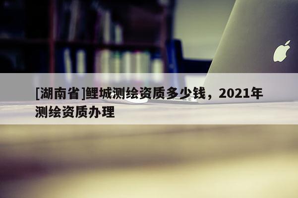 [湖南省]鯉城測(cè)繪資質(zhì)多少錢，2021年測(cè)繪資質(zhì)辦理