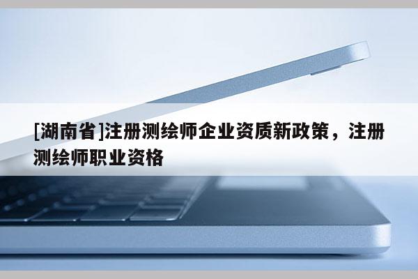 [湖南省]注冊測繪師企業(yè)資質(zhì)新政策，注冊測繪師職業(yè)資格