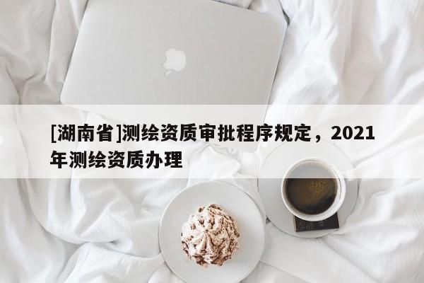 [湖南省]測(cè)繪資質(zhì)審批程序規(guī)定，2021年測(cè)繪資質(zhì)辦理