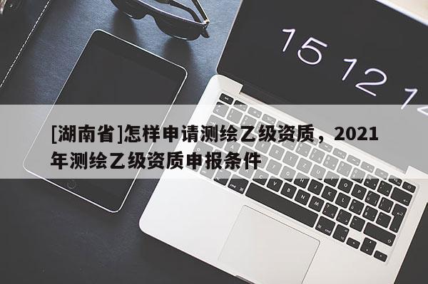 [湖南省]怎樣申請(qǐng)測(cè)繪乙級(jí)資質(zhì)，2021年測(cè)繪乙級(jí)資質(zhì)申報(bào)條件