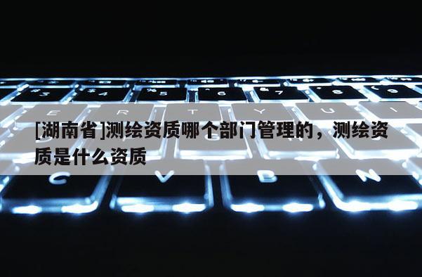 [湖南省]測繪資質(zhì)哪個部門管理的，測繪資質(zhì)是什么資質(zhì)