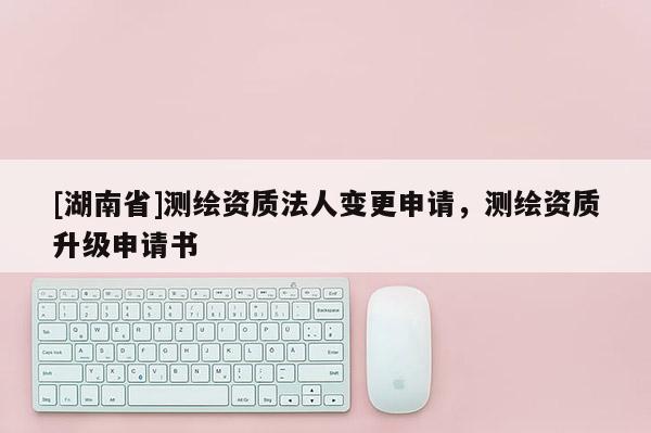 [湖南省]測繪資質(zhì)法人變更申請，測繪資質(zhì)升級申請書