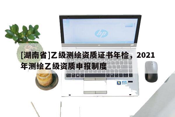 [湖南省]乙級測繪資質(zhì)證書年檢，2021年測繪乙級資質(zhì)申報制度