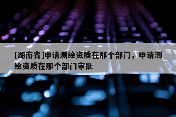 [湖南省]申請(qǐng)測(cè)繪資質(zhì)在那個(gè)部門，申請(qǐng)測(cè)繪資質(zhì)在那個(gè)部門審批