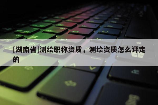 [湖南省]測繪職稱資質(zhì)，測繪資質(zhì)怎么評定的