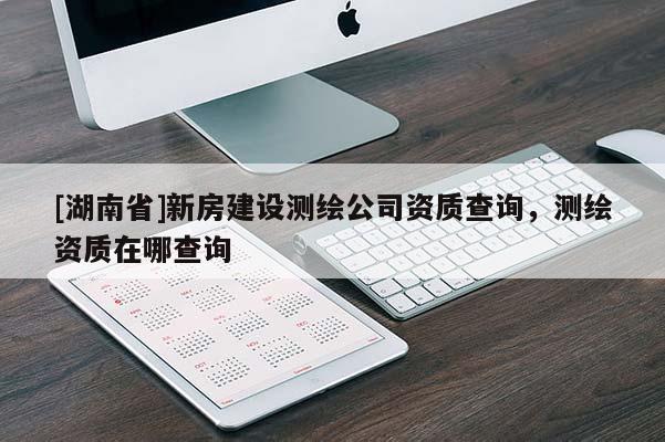 [湖南省]新房建設(shè)測(cè)繪公司資質(zhì)查詢，測(cè)繪資質(zhì)在哪查詢