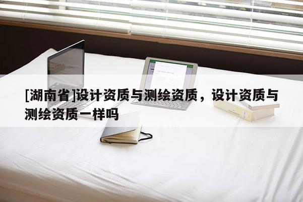[湖南省]設(shè)計(jì)資質(zhì)與測(cè)繪資質(zhì)，設(shè)計(jì)資質(zhì)與測(cè)繪資質(zhì)一樣嗎