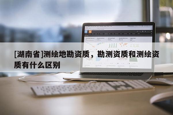 [湖南省]測繪地勘資質(zhì)，勘測資質(zhì)和測繪資質(zhì)有什么區(qū)別