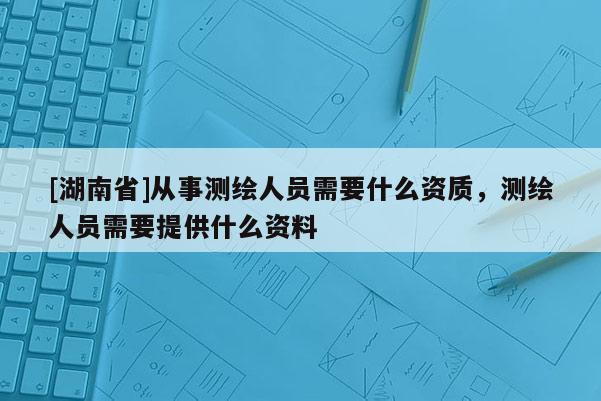 [湖南省]從事測(cè)繪人員需要什么資質(zhì)，測(cè)繪人員需要提供什么資料