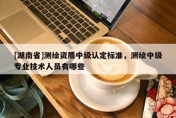 [湖南省]測(cè)繪資質(zhì)中級(jí)認(rèn)定標(biāo)準(zhǔn)，測(cè)繪中級(jí)專(zhuān)業(yè)技術(shù)人員有哪些