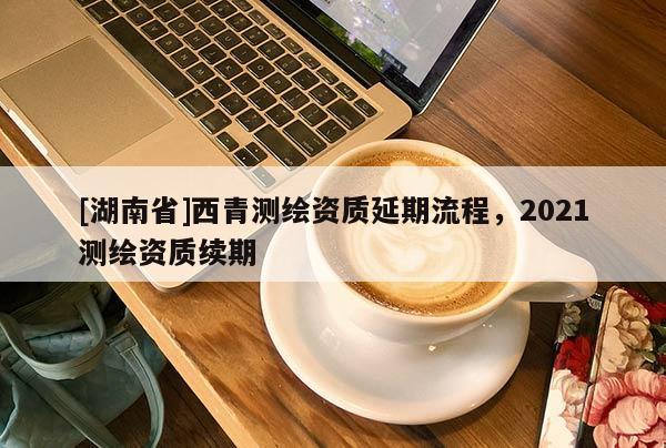 [湖南省]西青測(cè)繪資質(zhì)延期流程，2021測(cè)繪資質(zhì)續(xù)期