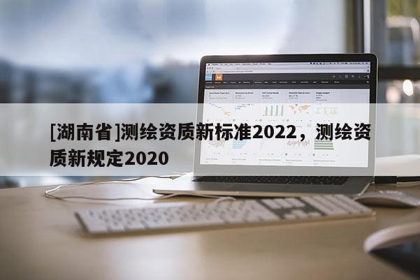 [湖南省]測繪資質(zhì)新標準2022，測繪資質(zhì)新規(guī)定2020