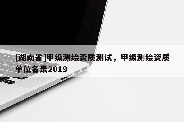 [湖南省]甲級(jí)測(cè)繪資質(zhì)測(cè)試，甲級(jí)測(cè)繪資質(zhì)單位名錄2019