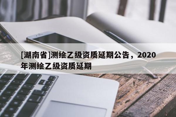 [湖南省]測繪乙級資質延期公告，2020年測繪乙級資質延期