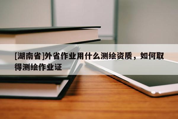 [湖南省]外省作業(yè)用什么測(cè)繪資質(zhì)，如何取得測(cè)繪作業(yè)證