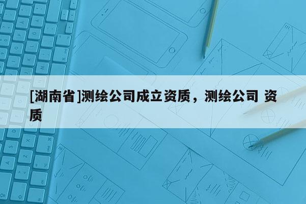 [湖南省]測(cè)繪公司成立資質(zhì)，測(cè)繪公司 資質(zhì)