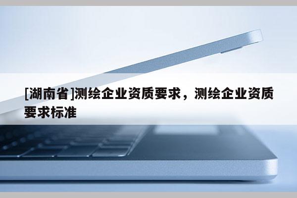 [湖南省]測繪企業(yè)資質要求，測繪企業(yè)資質要求標準