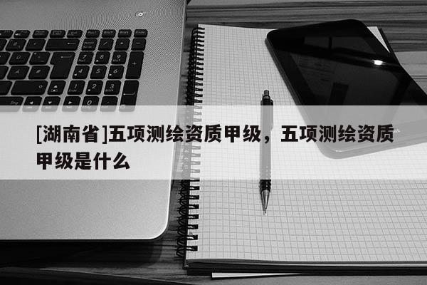 [湖南省]五項(xiàng)測(cè)繪資質(zhì)甲級(jí)，五項(xiàng)測(cè)繪資質(zhì)甲級(jí)是什么