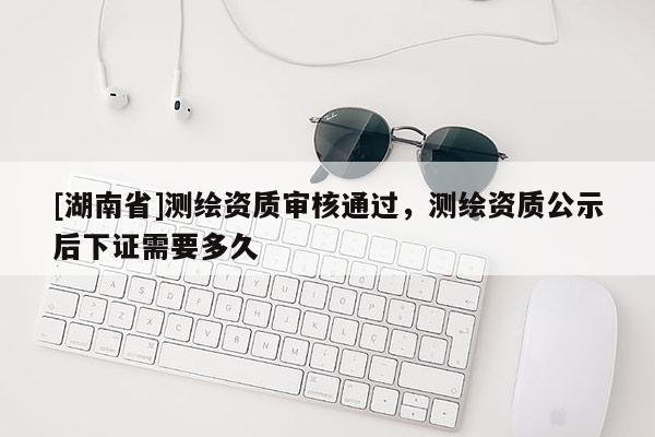 [湖南省]測繪資質(zhì)審核通過，測繪資質(zhì)公示后下證需要多久