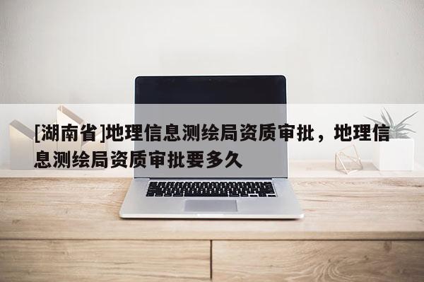 [湖南省]地理信息測繪局資質審批，地理信息測繪局資質審批要多久