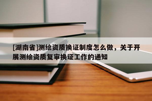 [湖南省]測(cè)繪資質(zhì)換證制度怎么做，關(guān)于開(kāi)展測(cè)繪資質(zhì)復(fù)審換證工作的通知