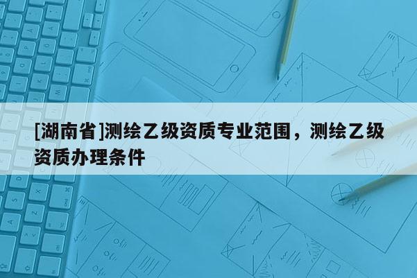 [湖南省]測繪乙級資質(zhì)專業(yè)范圍，測繪乙級資質(zhì)辦理條件