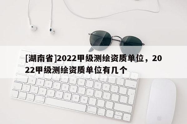 [湖南省]2022甲級(jí)測(cè)繪資質(zhì)單位，2022甲級(jí)測(cè)繪資質(zhì)單位有幾個(gè)