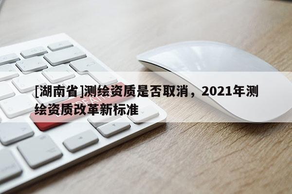 [湖南省]測(cè)繪資質(zhì)是否取消，2021年測(cè)繪資質(zhì)改革新標(biāo)準(zhǔn)