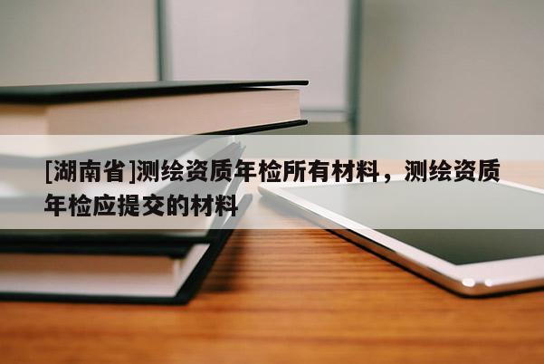 [湖南省]測(cè)繪資質(zhì)年檢所有材料，測(cè)繪資質(zhì)年檢應(yīng)提交的材料