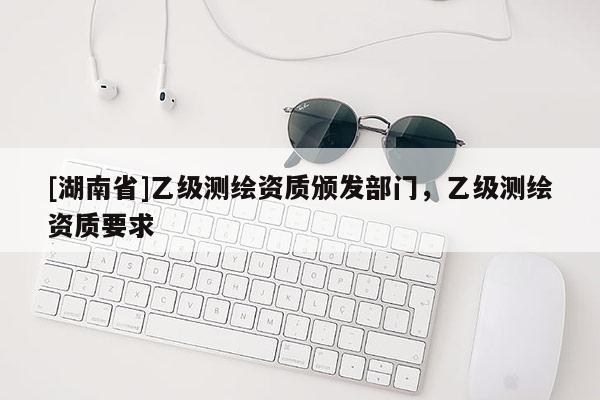 [湖南省]乙級測繪資質(zhì)頒發(fā)部門，乙級測繪資質(zhì)要求