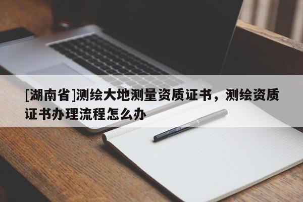 [湖南省]測繪大地測量資質(zhì)證書，測繪資質(zhì)證書辦理流程怎么辦