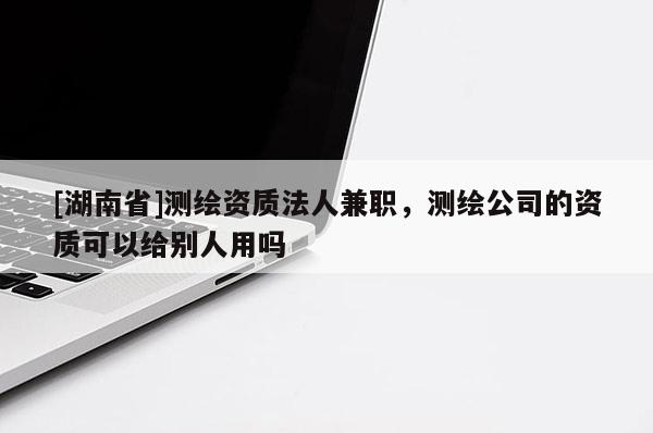 [湖南省]測繪資質(zhì)法人兼職，測繪公司的資質(zhì)可以給別人用嗎