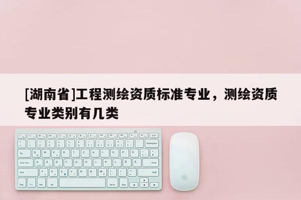 [湖南省]工程測繪資質(zhì)標準專業(yè)，測繪資質(zhì)專業(yè)類別有幾類