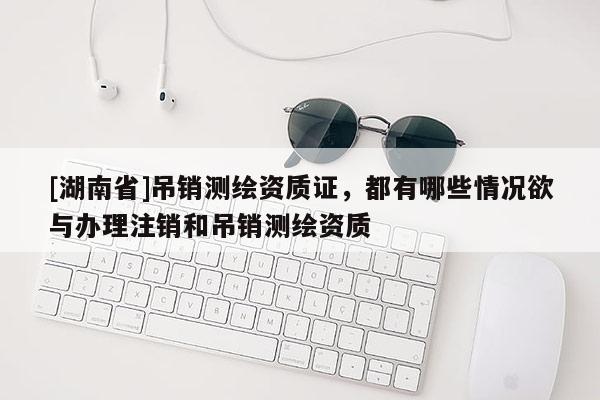 [湖南省]吊銷測繪資質(zhì)證，都有哪些情況欲與辦理注銷和吊銷測繪資質(zhì)