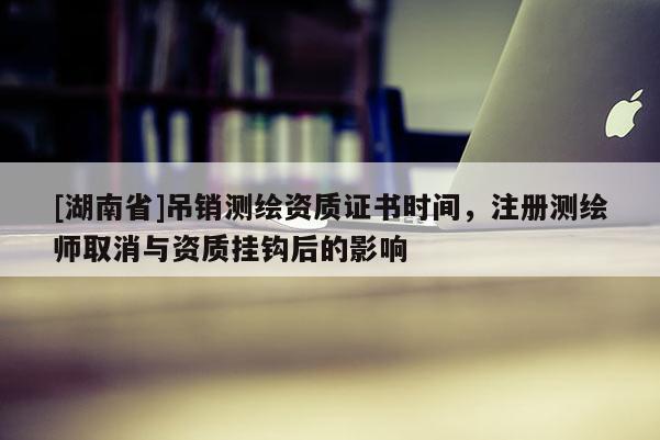 [湖南省]吊銷測繪資質(zhì)證書時間，注冊測繪師取消與資質(zhì)掛鉤后的影響