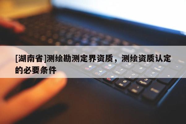 [湖南省]測(cè)繪勘測(cè)定界資質(zhì)，測(cè)繪資質(zhì)認(rèn)定的必要條件