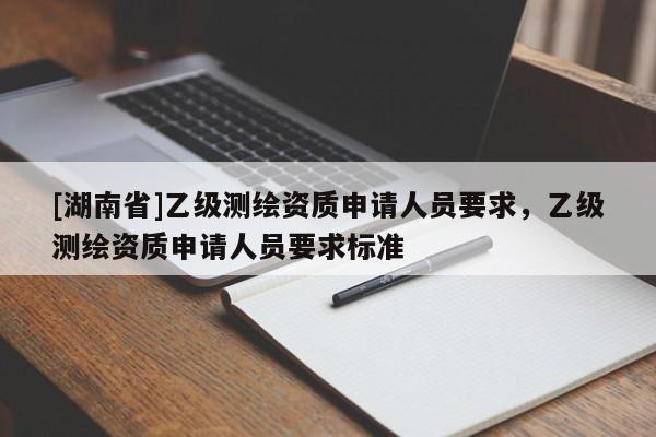 [湖南省]乙級(jí)測繪資質(zhì)申請(qǐng)人員要求，乙級(jí)測繪資質(zhì)申請(qǐng)人員要求標(biāo)準(zhǔn)