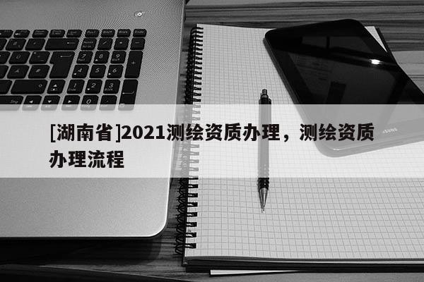 [湖南省]2021測(cè)繪資質(zhì)辦理，測(cè)繪資質(zhì)辦理流程