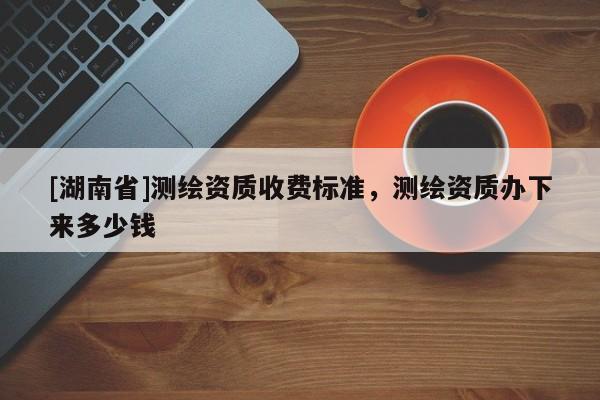 [湖南省]測(cè)繪資質(zhì)收費(fèi)標(biāo)準(zhǔn)，測(cè)繪資質(zhì)辦下來多少錢