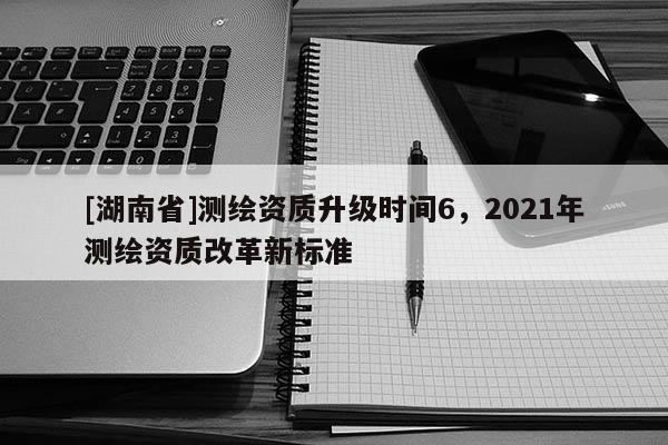 [湖南省]測(cè)繪資質(zhì)升級(jí)時(shí)間6，2021年測(cè)繪資質(zhì)改革新標(biāo)準(zhǔn)