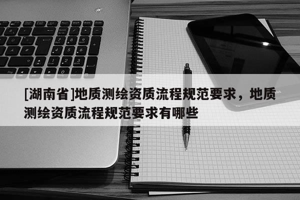 [湖南省]地質(zhì)測繪資質(zhì)流程規(guī)范要求，地質(zhì)測繪資質(zhì)流程規(guī)范要求有哪些