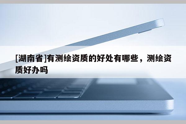 [湖南省]有測(cè)繪資質(zhì)的好處有哪些，測(cè)繪資質(zhì)好辦嗎