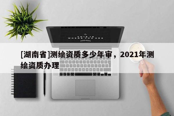 [湖南省]測繪資質(zhì)多少年審，2021年測繪資質(zhì)辦理